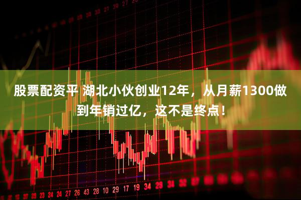 股票配资平 湖北小伙创业12年，从月薪1300做到年销过亿，这不是终点！