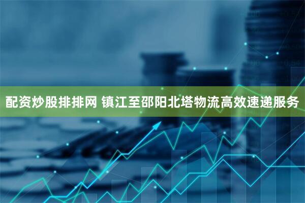 配资炒股排排网 镇江至邵阳北塔物流高效速递服务