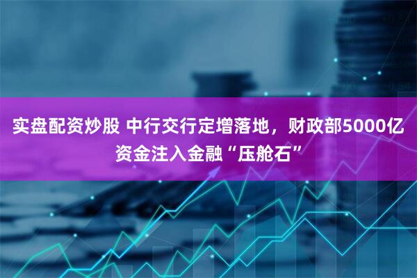实盘配资炒股 中行交行定增落地，财政部5000亿资金注入金融“压舱石”
