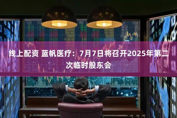 线上配资 蓝帆医疗：7月7日将召开2025年第二次临时股东会