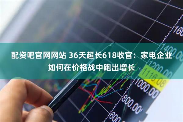 配资吧官网网站 36天超长618收官：家电企业如何在价格战中跑出增长