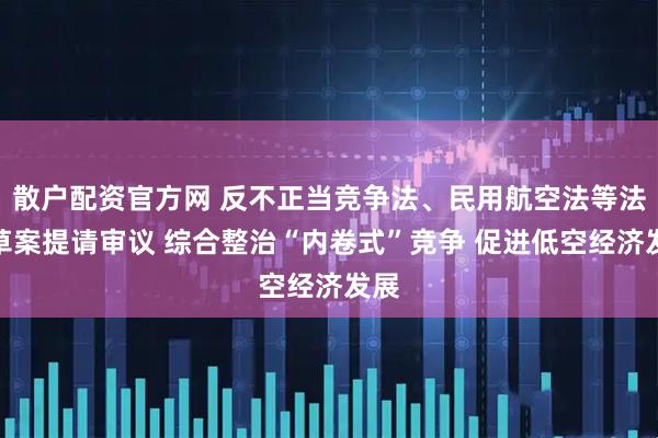 散户配资官方网 反不正当竞争法、民用航空法等法律草案提请审议 综合整治“内卷式”竞争 促进低空经济发展