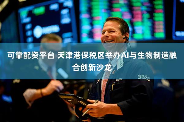 可靠配资平台 天津港保税区举办AI与生物制造融合创新沙龙