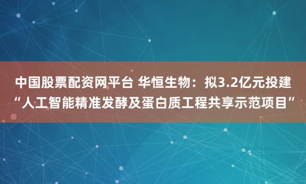 中国股票配资网平台 华恒生物：拟3.2亿元投建“人工智能精准发酵及蛋白质工程共享示范项目”