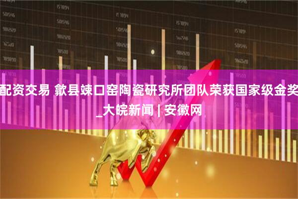 配资交易 歙县竦口窑陶瓷研究所团队荣获国家级金奖_大皖新闻 | 安徽网