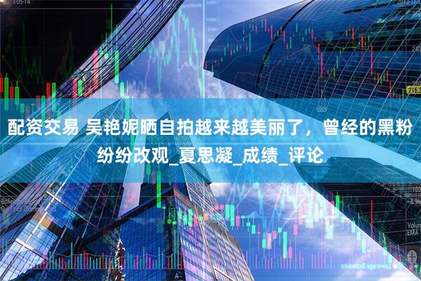 配资交易 吴艳妮晒自拍越来越美丽了，曾经的黑粉纷纷改观_夏思凝_成绩_评论