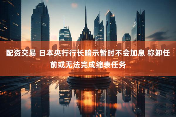 配资交易 日本央行行长暗示暂时不会加息 称卸任前或无法完成缩表任务
