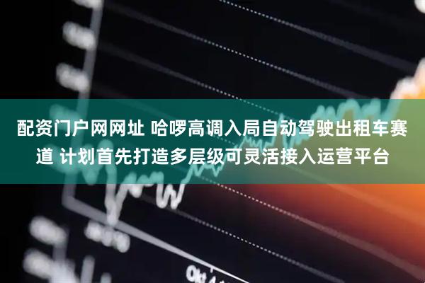 配资门户网网址 哈啰高调入局自动驾驶出租车赛道 计划首先打造多层级可灵活接入运营平台