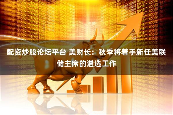 配资炒股论坛平台 美财长：秋季将着手新任美联储主席的遴选工作