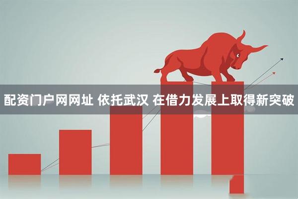 配资门户网网址 依托武汉 在借力发展上取得新突破