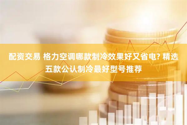 配资交易 格力空调哪款制冷效果好又省电? 精选五款公认制冷最好型号推荐