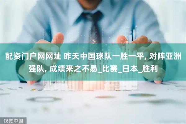 配资门户网网址 昨天中国球队一胜一平, 对阵亚洲强队, 成绩来之不易_比赛_日本_胜利