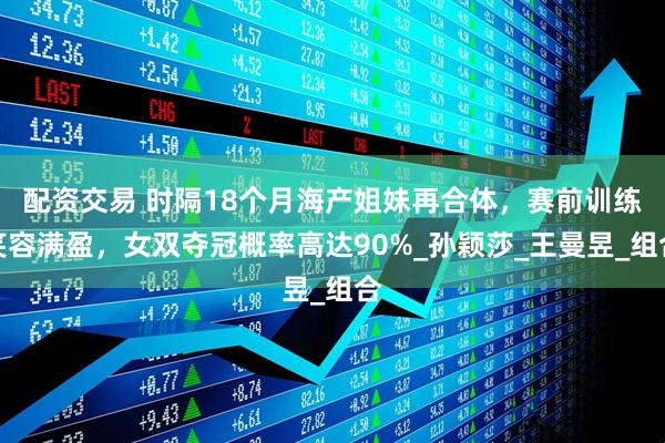 配资交易 时隔18个月海产姐妹再合体，赛前训练笑容满盈，女双夺冠概率高达90%_孙颖莎_王曼昱_组合