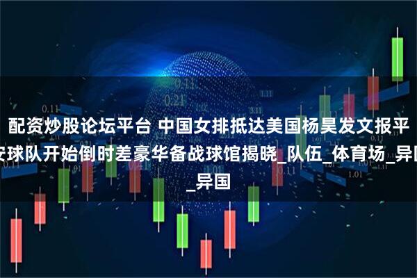 配资炒股论坛平台 中国女排抵达美国杨昊发文报平安球队开始倒时差豪华备战球馆揭晓_队伍_体育场_异国