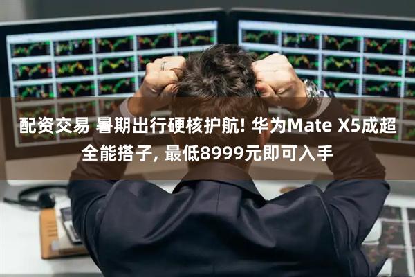 配资交易 暑期出行硬核护航! 华为Mate X5成超全能搭子, 最低8999元即可入手