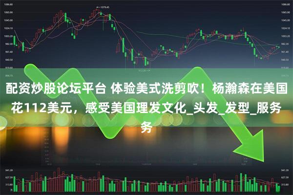 配资炒股论坛平台 体验美式洗剪吹！杨瀚森在美国花112美元，感受美国理发文化_头发_发型_服务