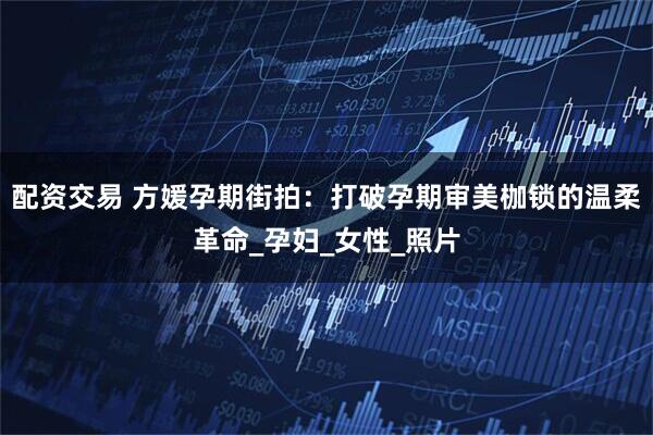 配资交易 方媛孕期街拍：打破孕期审美枷锁的温柔革命_孕妇_女性_照片
