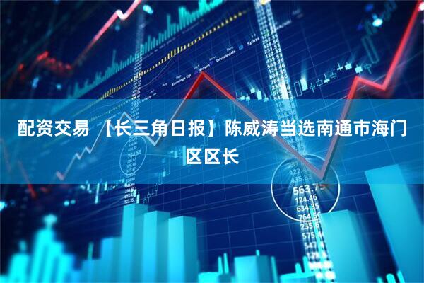 配资交易 【长三角日报】陈威涛当选南通市海门区区长