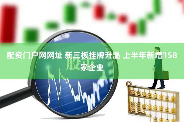 配资门户网网址 新三板挂牌升温 上半年新增158家企业