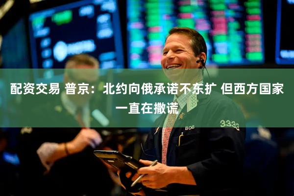 配资交易 普京：北约向俄承诺不东扩 但西方国家一直在撒谎