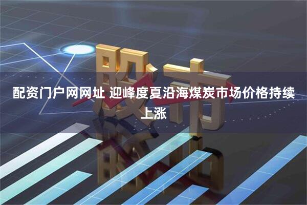 配资门户网网址 迎峰度夏沿海煤炭市场价格持续上涨
