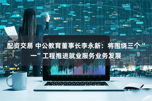 配资交易 中公教育董事长李永新：将围绕三个“一”工程推进就业服务业务发展