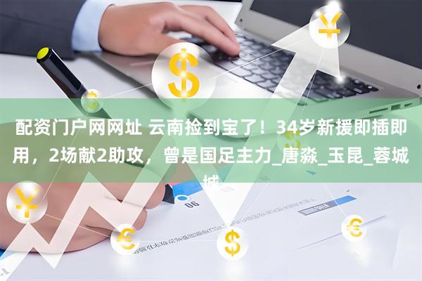配资门户网网址 云南捡到宝了！34岁新援即插即用，2场献2助攻，曾是国足主力_唐淼_玉昆_蓉城
