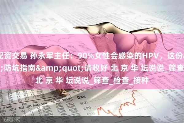 配资交易 孙永军主任：90%女性会感染的HPV，这份&quot;防坑指南&quot;请收好 北 京 华 坛说说_筛查_检查_接种