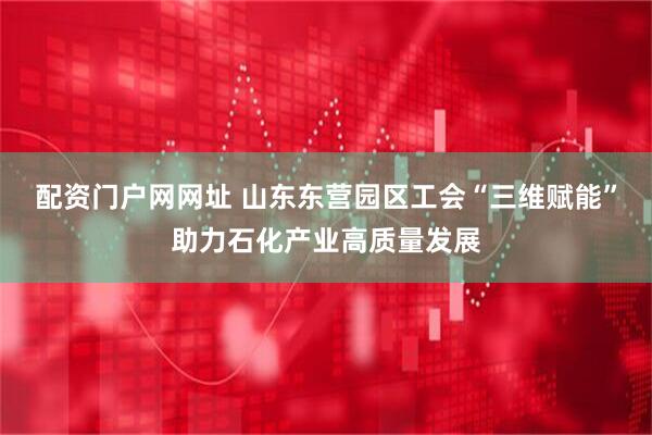 配资门户网网址 山东东营园区工会“三维赋能”助力石化产业高质量发展
