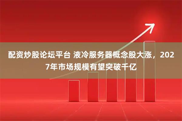 配资炒股论坛平台 液冷服务器概念股大涨，2027年市场规模有望突破千亿