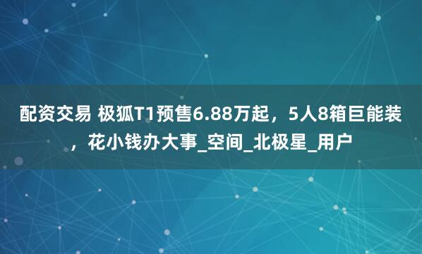 配资交易 极狐T1预售6.88万起，5人8箱巨能装，花小钱办大事_空间_北极星_用户