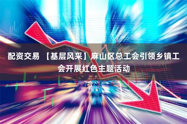 配资交易 【基层风采】麻山区总工会引领乡镇工会开展红色主题活动