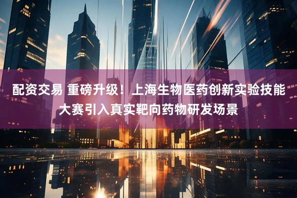 配资交易 重磅升级！上海生物医药创新实验技能大赛引入真实靶向药物研发场景