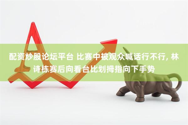 配资炒股论坛平台 比赛中被观众喊话行不行, 林诗栋赛后向看台比划拇指向下手势
