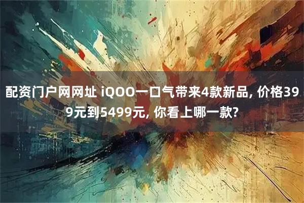 配资门户网网址 iQOO一口气带来4款新品, 价格399元到5499元, 你看上哪一款?