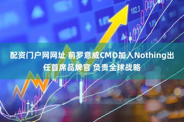 配资门户网网址 前罗意威CMO加入Nothing出任首席品牌官 负责全球战略