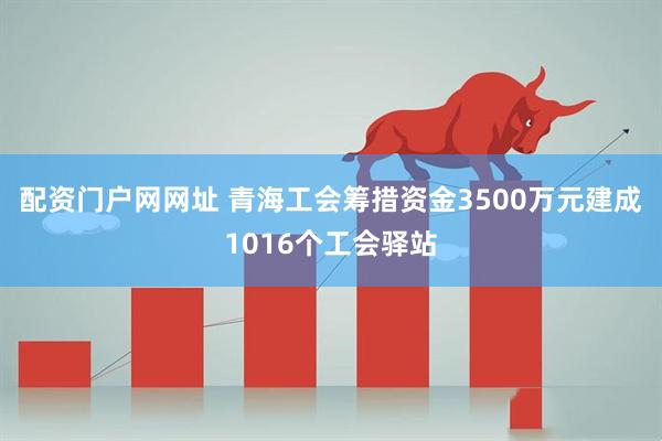 配资门户网网址 青海工会筹措资金3500万元建成1016个工会驿站