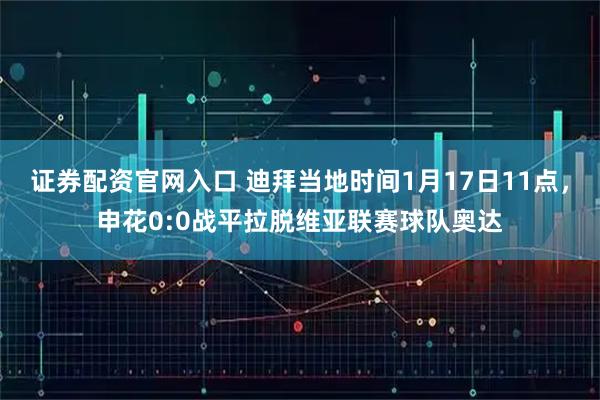 证券配资官网入口 迪拜当地时间1月17日11点，申花0:0战平拉脱维亚联赛球队奥达