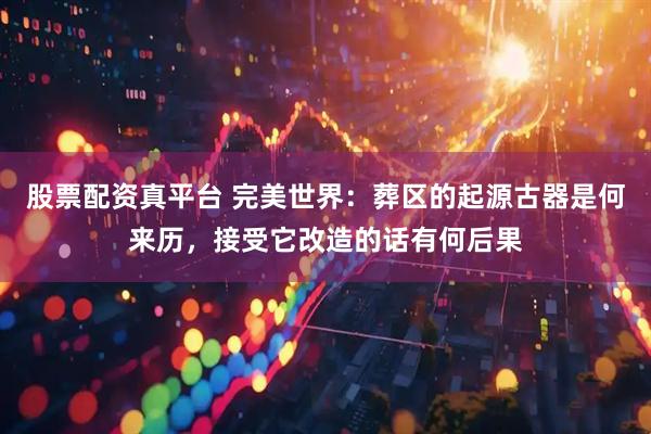 股票配资真平台 完美世界：葬区的起源古器是何来历，接受它改造的话有何后果