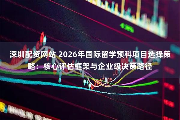 深圳配资网站 2026年国际留学预科项目选择策略:核心评估框架与企业级决策路径