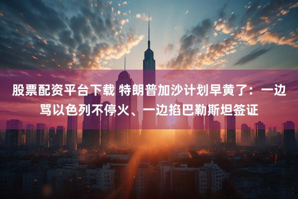 股票配资平台下载 特朗普加沙计划早黄了：一边骂以色列不停火、一边掐巴勒斯坦签证