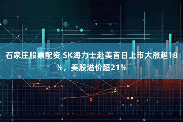 石家庄股票配资 SK海力士赴美首日上市大涨超18%，美股溢价超21%