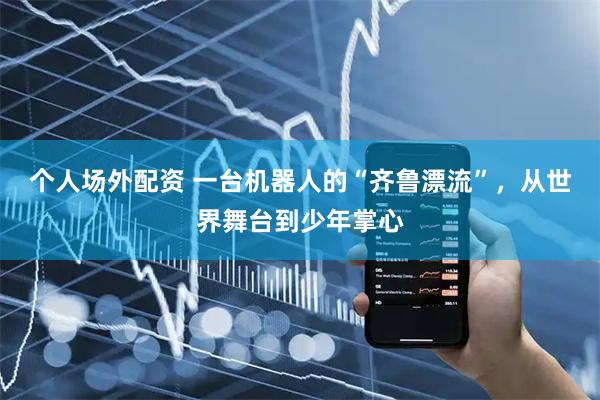 个人场外配资 一台机器人的“齐鲁漂流”，从世界舞台到少年掌心