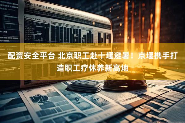 配资安全平台 北京职工赴十堰避暑！京堰携手打造职工疗休养新高地