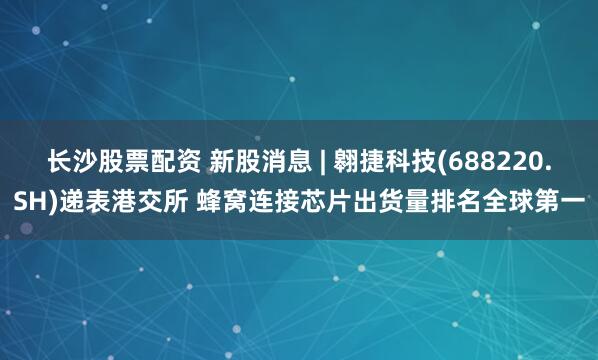 长沙股票配资 新股消息 | 翱捷科技(688220.SH)递表港交所 蜂窝连接芯片出货量排名全球第一