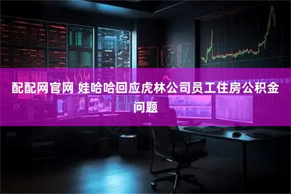 配配网官网 娃哈哈回应虎林公司员工住房公积金问题