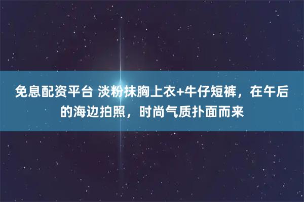 免息配资平台 淡粉抹胸上衣+牛仔短裤，在午后的海边拍照，时尚气质扑面而来