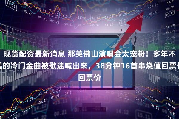 现货配资最新消息 那英佛山演唱会太宠粉！多年不唱的冷门金曲被歌迷喊出来，38分钟16首串烧值回票价
